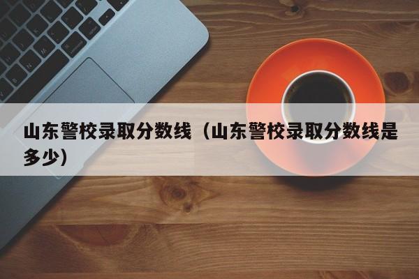 山东警校录取分数线(山东警校录取分数线是多少)