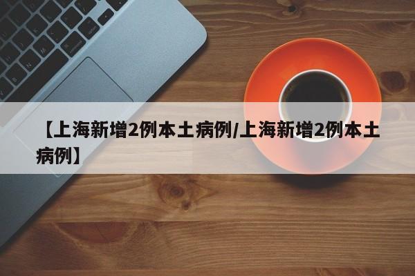 【上海新增2例本土病例/上海新增2例本土病例】