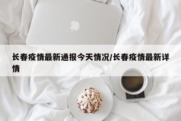长春疫情最新通报今天情况/长春疫情最新详情