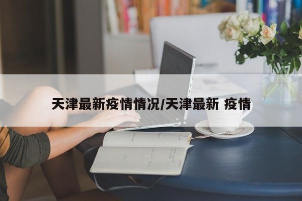 天津最新疫情情况/天津最新 疫情