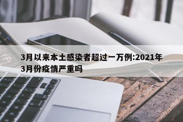 3月以来本土感染者超过一万例:2021年3月份疫情严重吗
