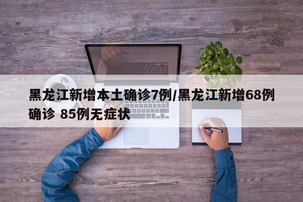 黑龙江新增本土确诊7例/黑龙江新增68例确诊 85例无症状