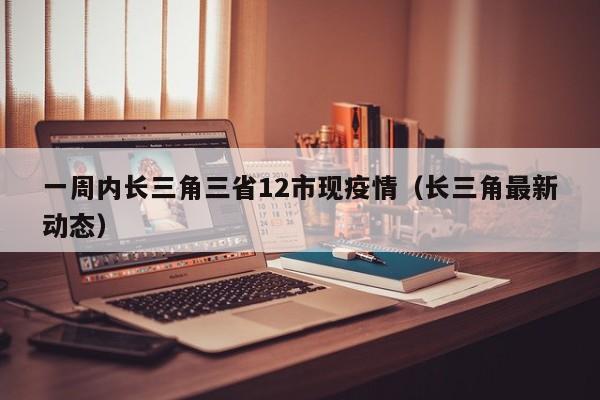 一周内长三角三省12市现疫情(长三角最新动态)