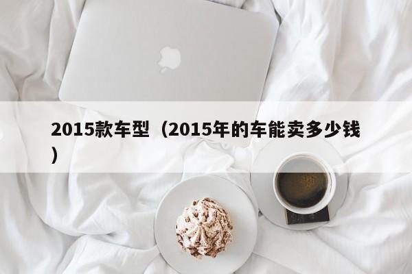 2015款车型(2015年的车能卖多少钱)