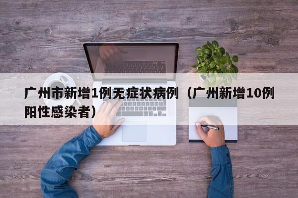 广州市新增1例无症状病例(广州新增10例阳性感染者)