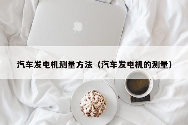 汽车发电机测量方法(汽车发电机的测量)