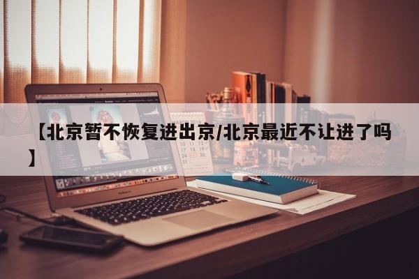 【北京暂不恢复进出京/北京最近不让进了吗】