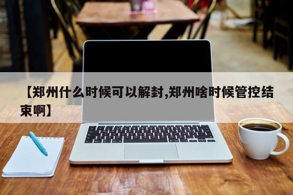 【郑州什么时候可以解封,郑州啥时候管控结束啊】