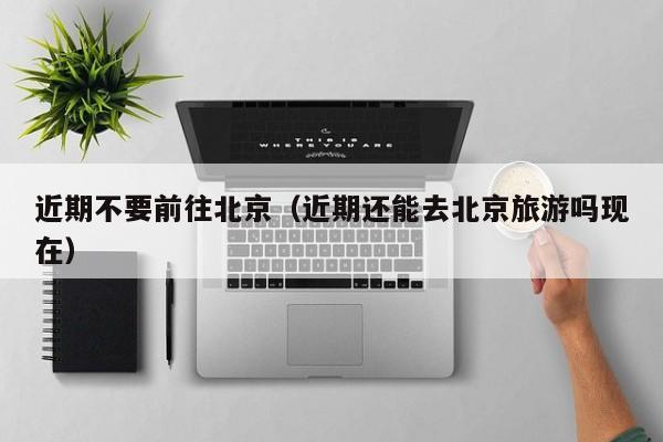 近期不要前往北京(近期还能去北京旅游吗现在)
