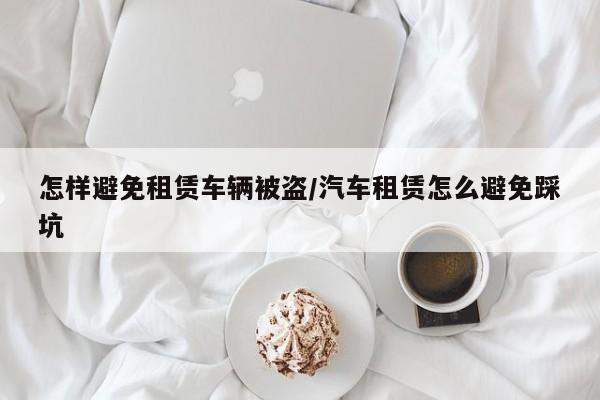 怎样避免租赁车辆被盗/汽车租赁怎么避免踩坑
