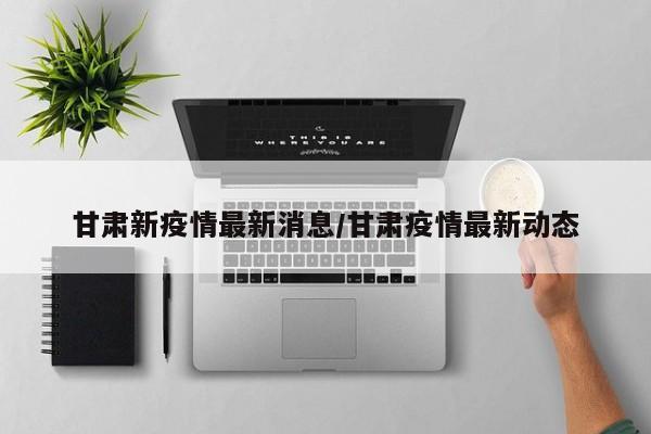 甘肃新疫情最新消息/甘肃疫情最新动态