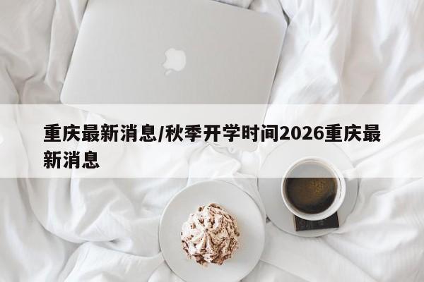 重庆最新消息/秋季开学时间2026重庆最新消息