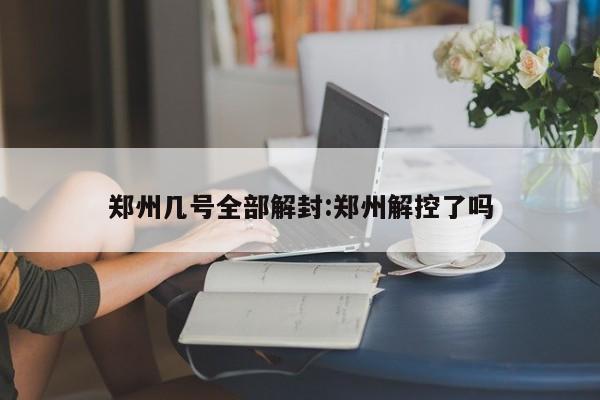 郑州几号全部解封:郑州解控了吗