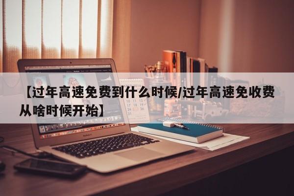 【过年高速免费到什么时候/过年高速免收费从啥时候开始】
