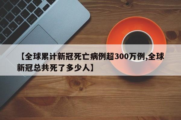 【全球累计新冠死亡病例超300万例,全球新冠总共死了多少人】