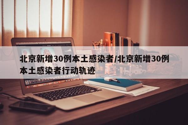 北京新增30例本土感染者/北京新增30例本土感染者行动轨迹