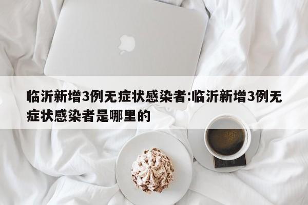 临沂新增3例无症状感染者:临沂新增3例无症状感染者是哪里的